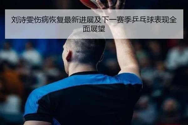 刘诗雯伤病恢复最新进展及下一赛季乒乓球表现全面展望